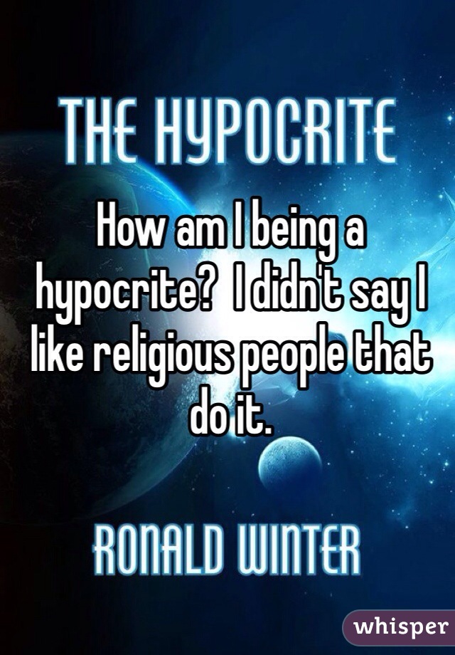 How am I being a hypocrite?  I didn't say I like religious people that do it.