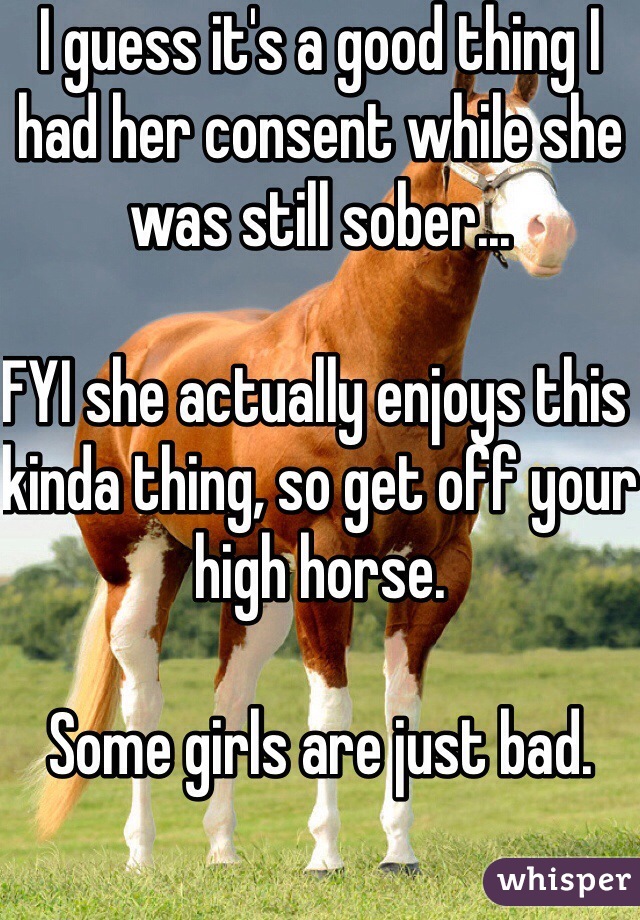 I guess it's a good thing I had her consent while she was still sober... 

FYI she actually enjoys this kinda thing, so get off your high horse. 

Some girls are just bad.