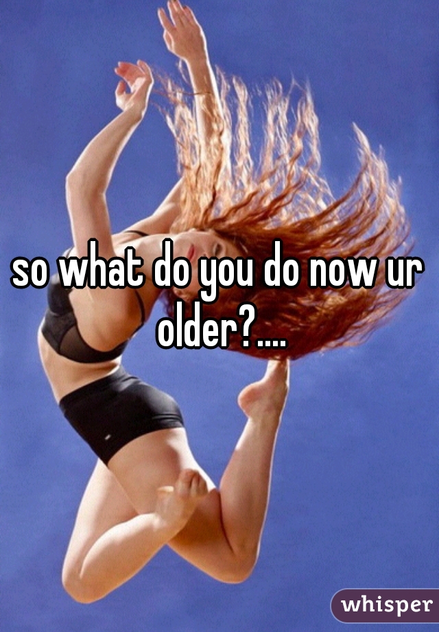 so what do you do now ur older?....