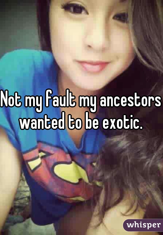 Not my fault my ancestors wanted to be exotic. 