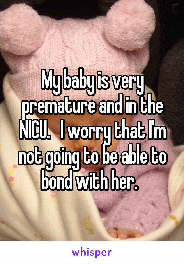 My baby is very premature and in the NICU.   I worry that I'm not going to be able to bond with her.  