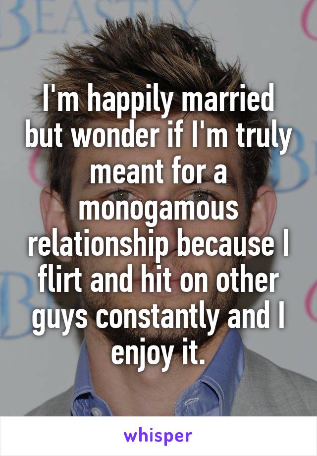 I'm happily married but wonder if I'm truly meant for a monogamous relationship because I flirt and hit on other guys constantly and I enjoy it.