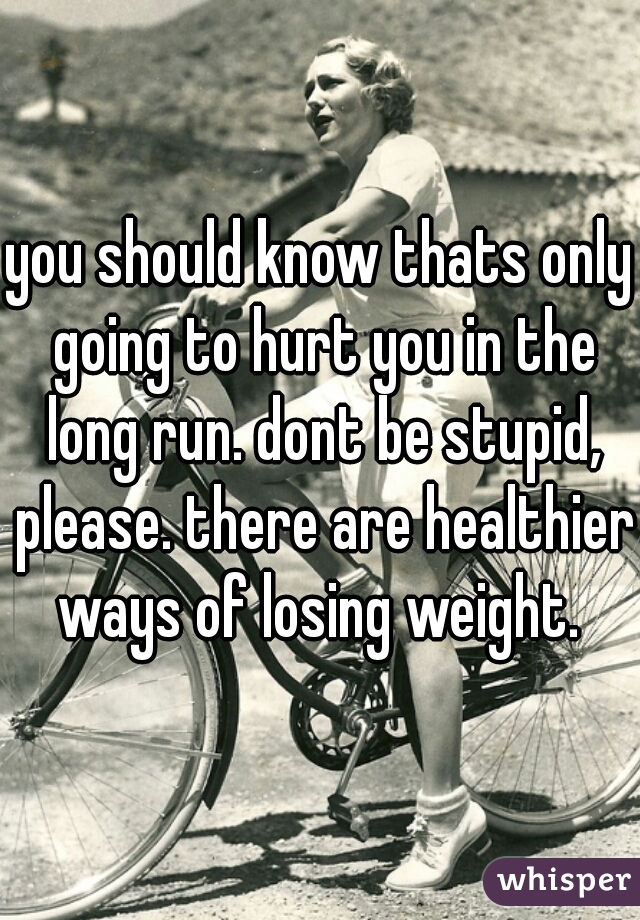 you should know thats only going to hurt you in the long run. dont be stupid, please. there are healthier ways of losing weight. 