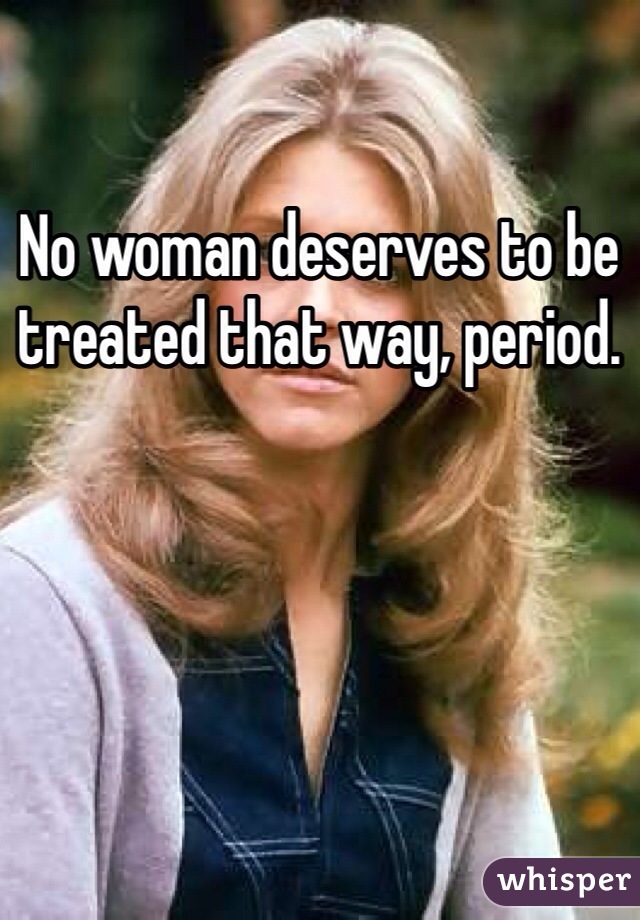 No woman deserves to be treated that way, period. 