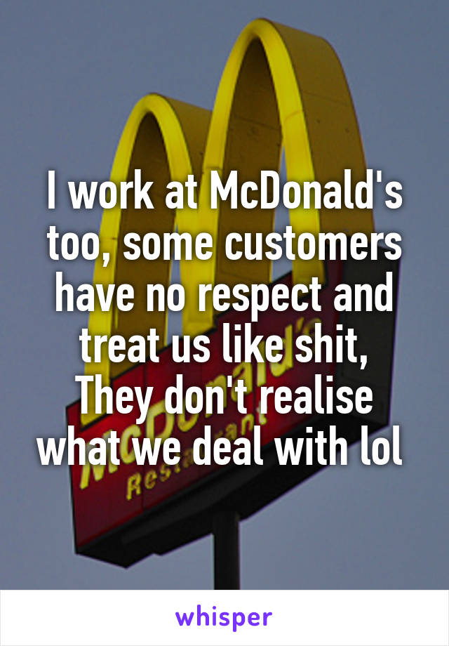 I work at McDonald's too, some customers have no respect and treat us like shit,
They don't realise what we deal with lol 