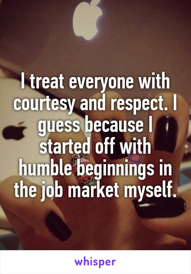 I treat everyone with courtesy and respect. I guess because I started off with humble beginnings in the job market myself.