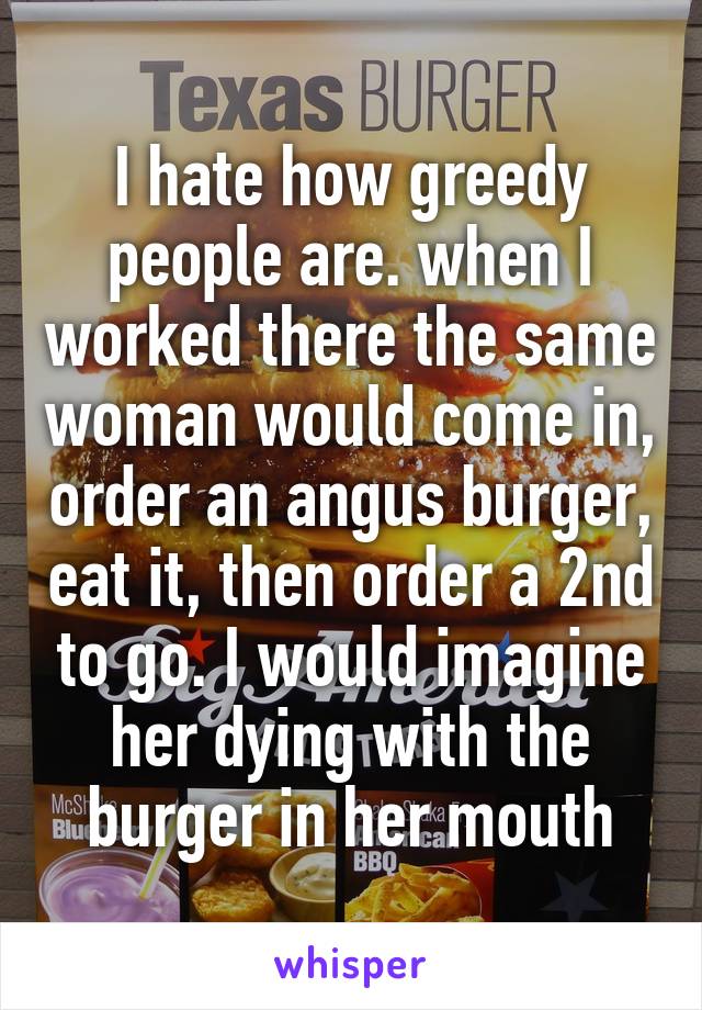 I hate how greedy people are. when I worked there the same woman would come in, order an angus burger, eat it, then order a 2nd to go. I would imagine her dying with the burger in her mouth