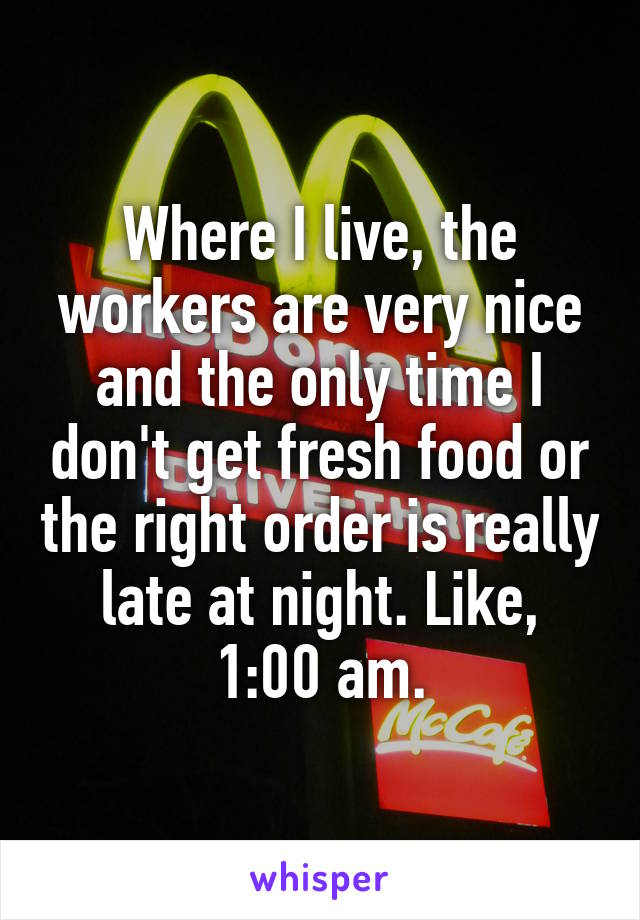 Where I live, the workers are very nice and the only time I don't get fresh food or the right order is really late at night. Like, 1:00 am.