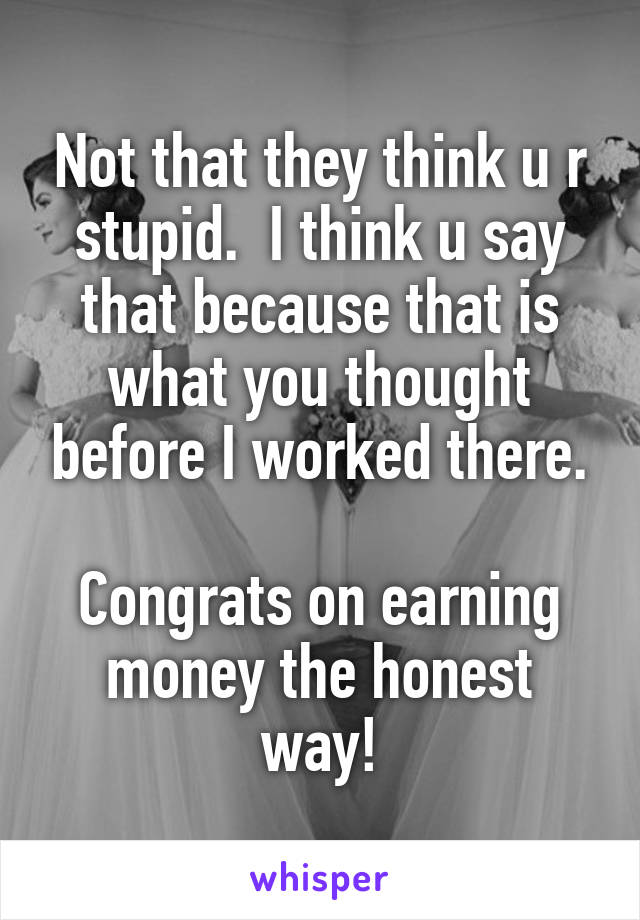 Not that they think u r stupid.  I think u say that because that is what you thought before I worked there.

Congrats on earning money the honest way!