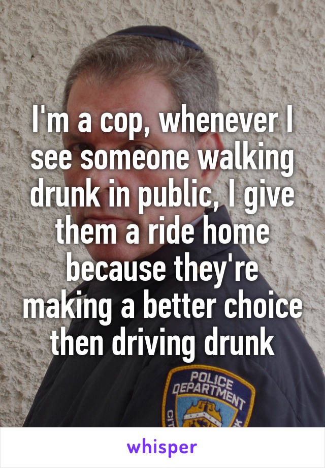 I'm a cop, whenever I see someone walking drunk in public, I give them a ride home because they're making a better choice then driving drunk