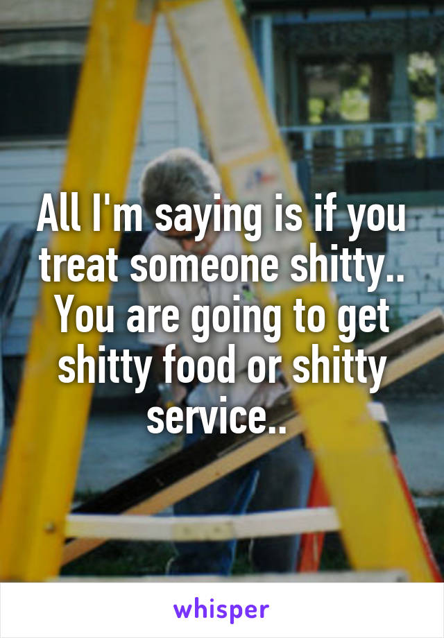 All I'm saying is if you treat someone shitty.. You are going to get shitty food or shitty service.. 