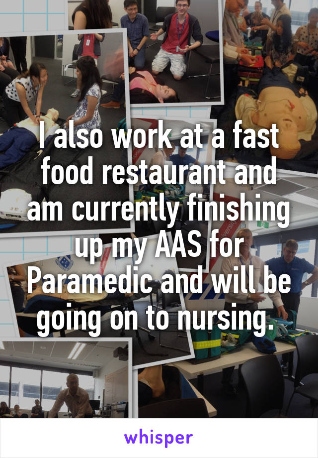 I also work at a fast food restaurant and am currently finishing up my AAS for Paramedic and will be going on to nursing. 