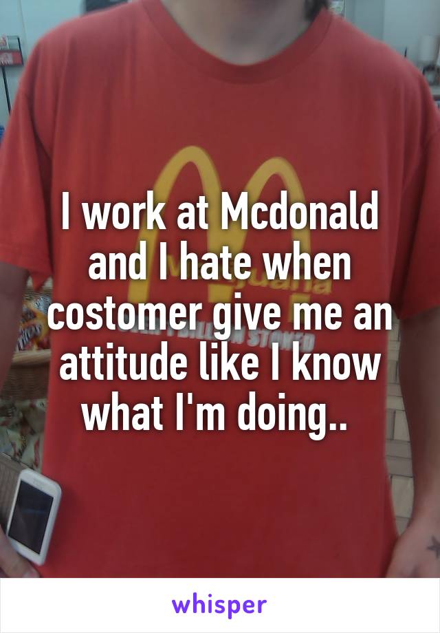 I work at Mcdonald and I hate when costomer give me an attitude like I know what I'm doing.. 