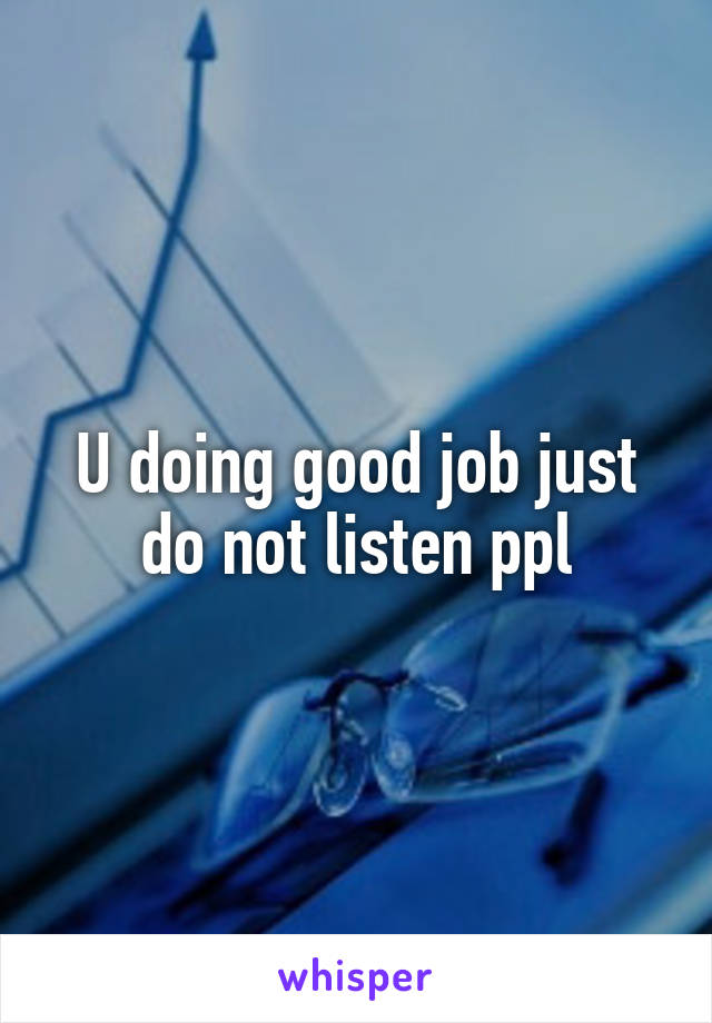 U doing good job just do not listen ppl