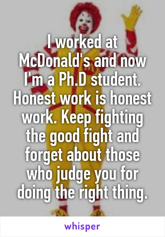 I worked at McDonald's and now I'm a Ph.D student. Honest work is honest work. Keep fighting the good fight and forget about those who judge you for doing the right thing.