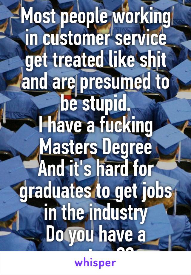 Most people working in customer service get treated like shit and are presumed to be stupid.
I have a fucking Masters Degree
And it's hard for graduates to get jobs in the industry
Do you have a masters??