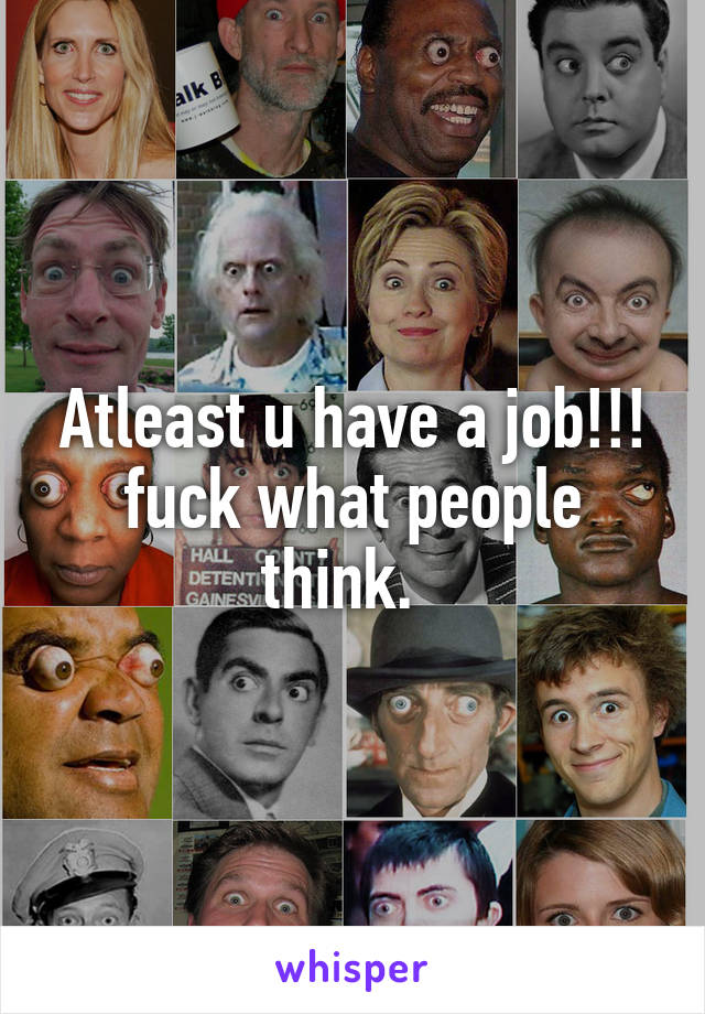 Atleast u have a job!!! fuck what people think.  