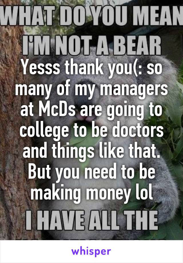 Yesss thank you(: so many of my managers at McDs are going to college to be doctors and things like that. But you need to be making money lol