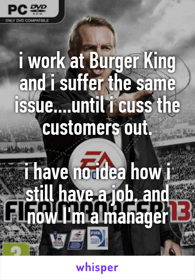 i work at Burger King and i suffer the same issue....until i cuss the customers out.

i have no idea how i still have a job. and now I'm a manager