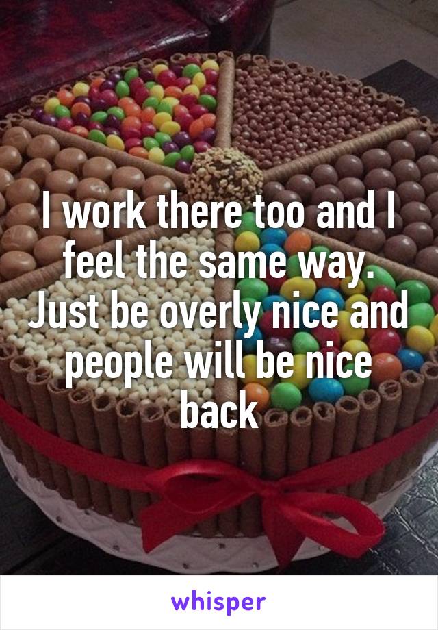 I work there too and I feel the same way. Just be overly nice and people will be nice back