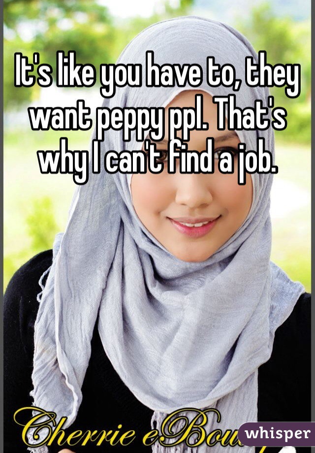 It's like you have to, they want peppy ppl. That's why I can't find a job. 