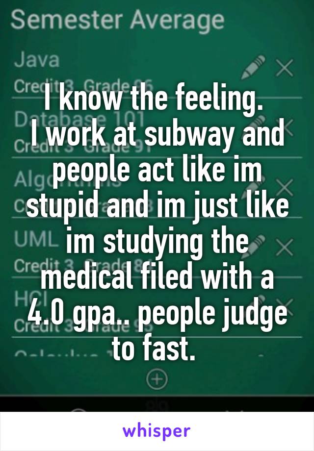 I know the feeling. 
I work at subway and people act like im stupid and im just like im studying the medical filed with a 4.0 gpa.. people judge to fast. 