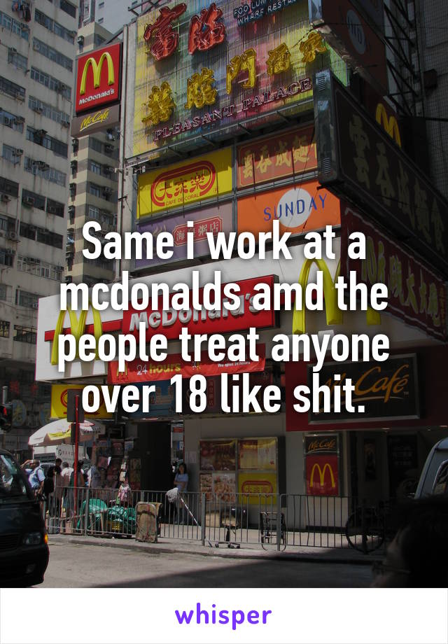 Same i work at a mcdonalds amd the people treat anyone over 18 like shit.