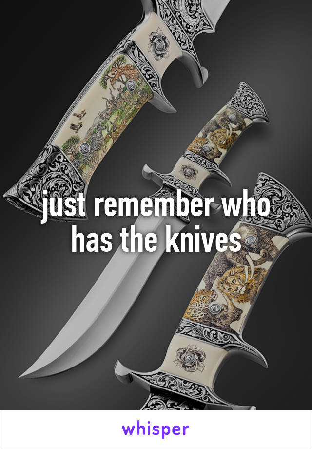 just remember who has the knives