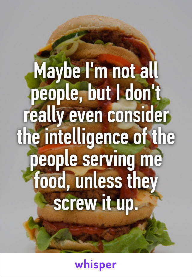 Maybe I'm not all people, but I don't really even consider the intelligence of the people serving me food, unless they screw it up.