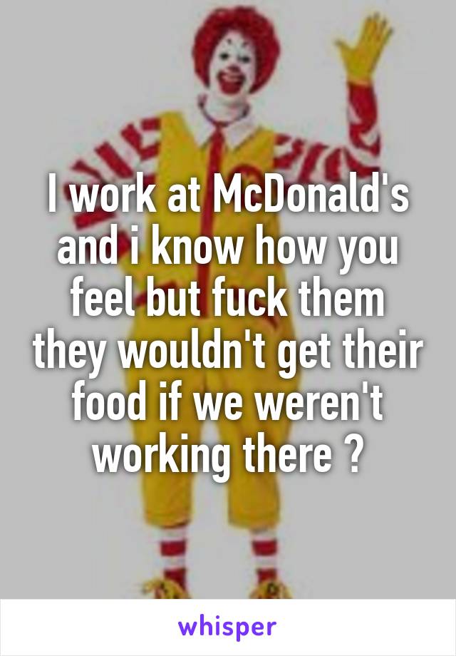 I work at McDonald's and i know how you feel but fuck them they wouldn't get their food if we weren't working there ✋