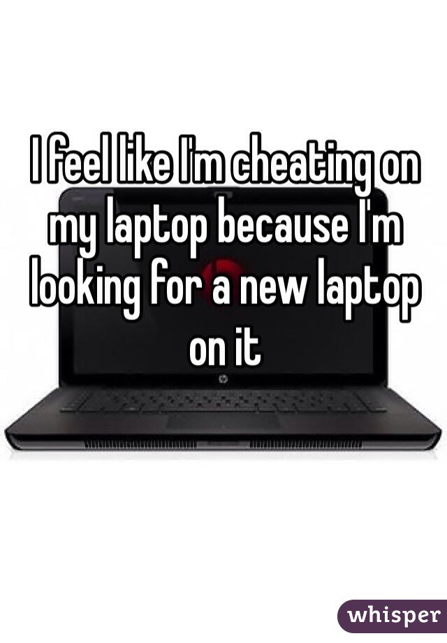 I feel like I'm cheating on my laptop because I'm looking for a new laptop on it