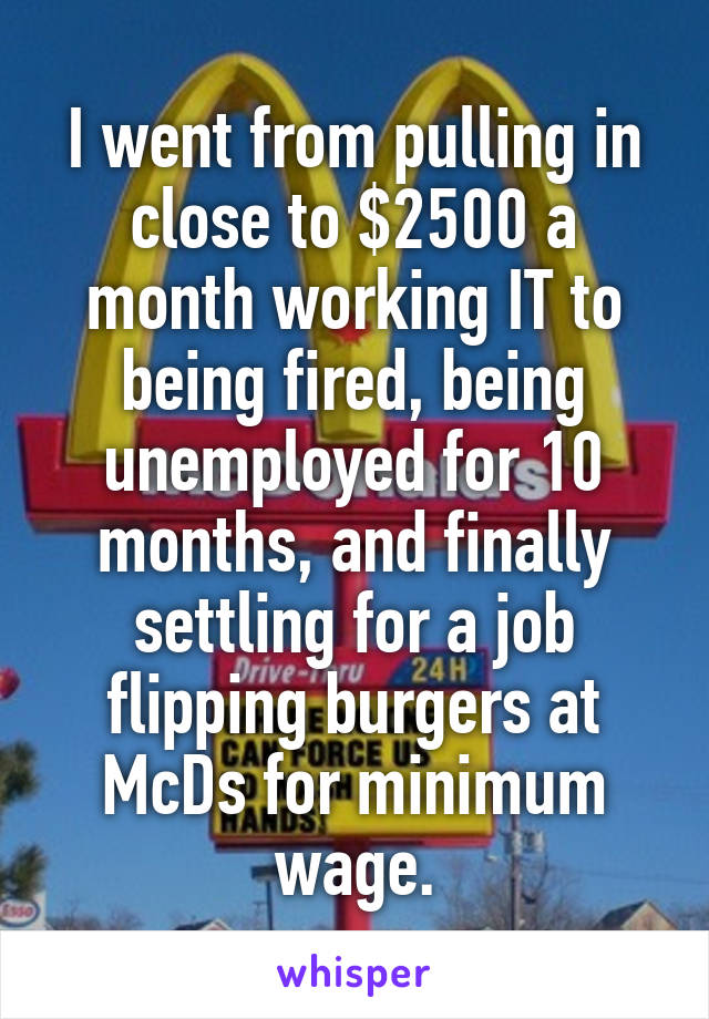 I went from pulling in close to $2500 a month working IT to being fired, being unemployed for 10 months, and finally settling for a job flipping burgers at McDs for minimum wage.