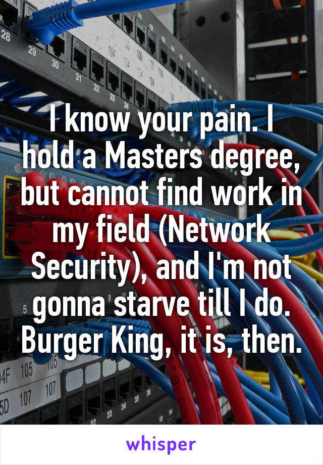 I know your pain. I hold a Masters degree, but cannot find work in my field (Network Security), and I'm not gonna starve till I do. Burger King, it is, then.