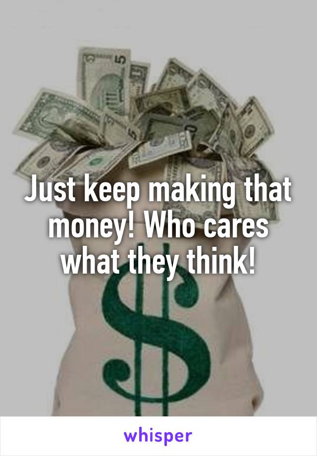 Just keep making that money! Who cares what they think!