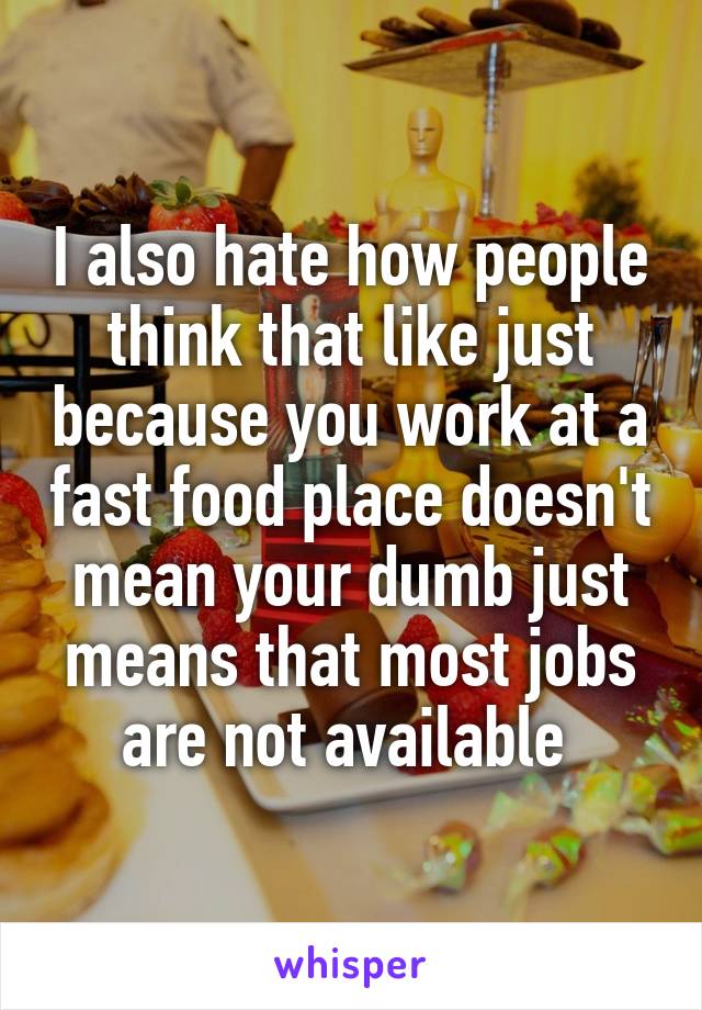 I also hate how people think that like just because you work at a fast food place doesn't mean your dumb just means that most jobs are not available 