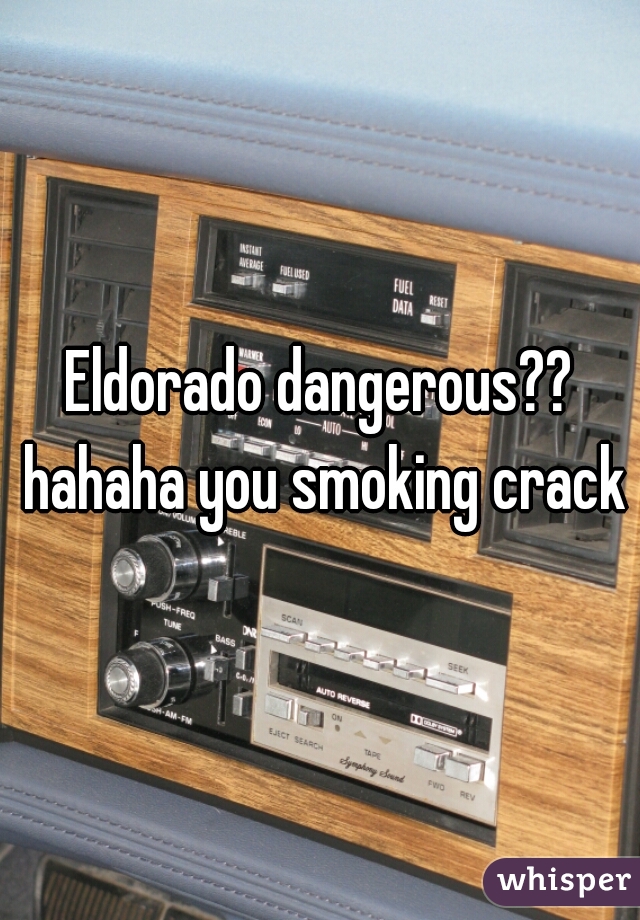 Eldorado dangerous?? hahaha you smoking crack