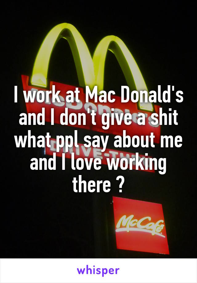 I work at Mac Donald's and I don't give a shit what ppl say about me and I love working there 😀