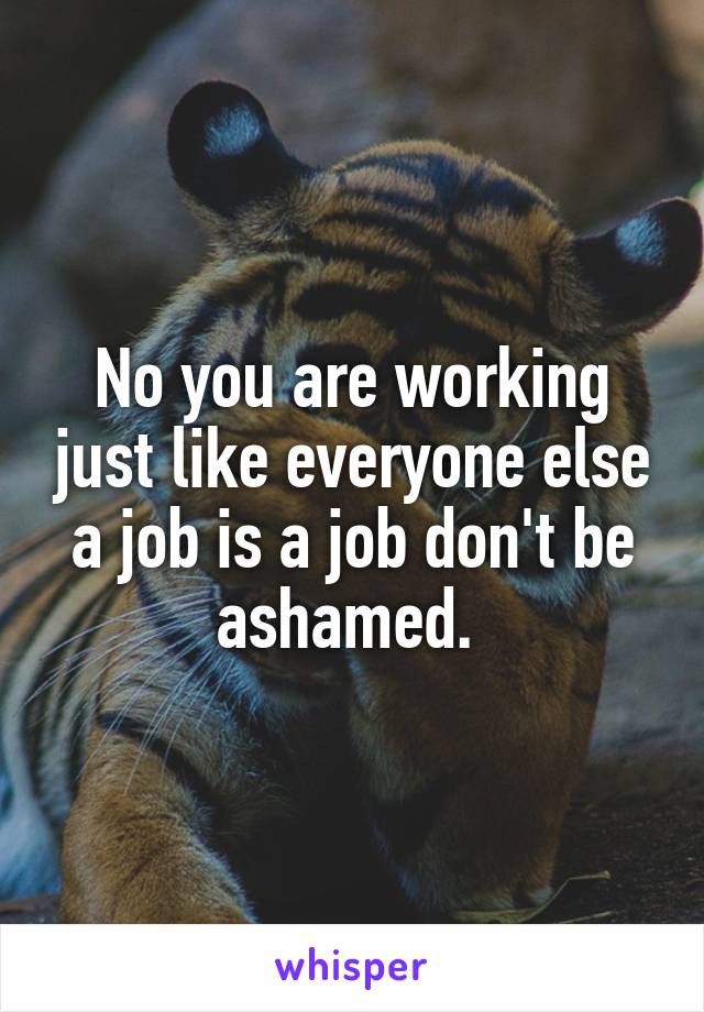 No you are working just like everyone else a job is a job don't be ashamed. 