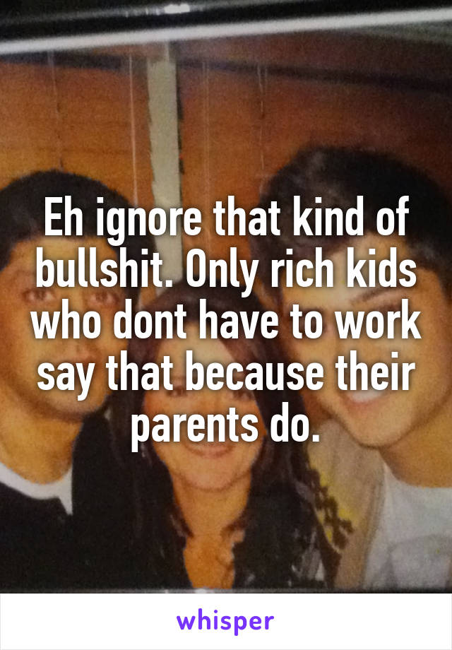 Eh ignore that kind of bullshit. Only rich kids who dont have to work say that because their parents do.