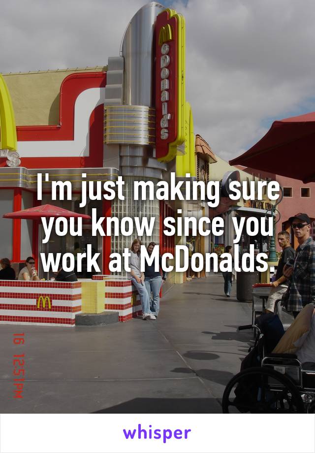 I'm just making sure you know since you work at McDonalds.