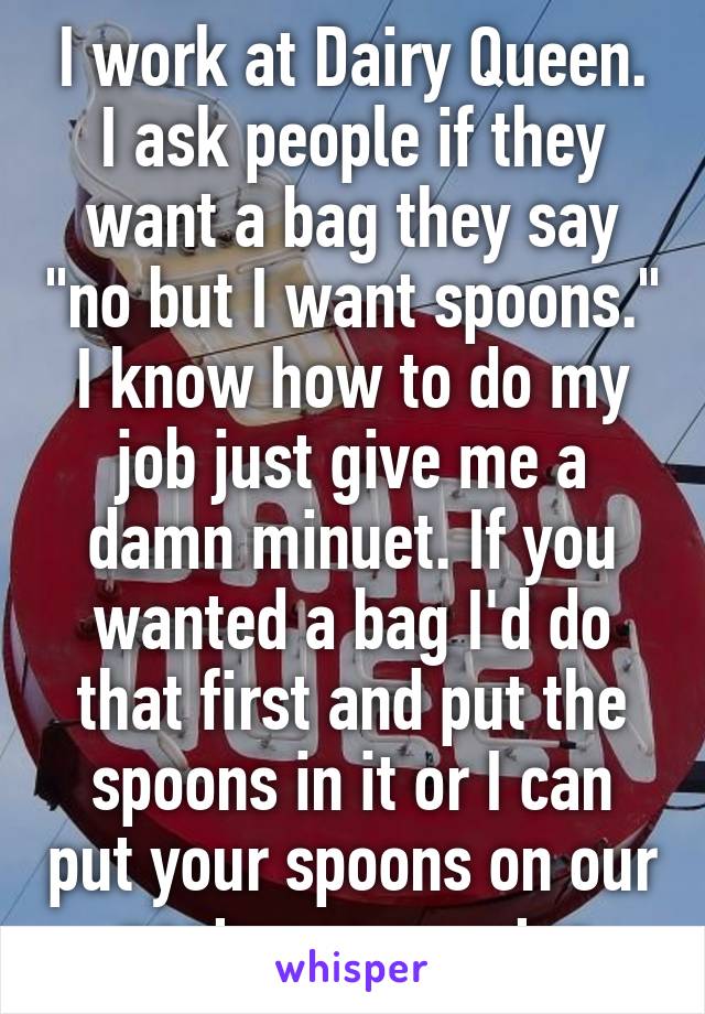 I work at Dairy Queen. I ask people if they want a bag they say "no but I want spoons." I know how to do my job just give me a damn minuet. If you wanted a bag I'd do that first and put the spoons in it or I can put your spoons on our nasty ass counter