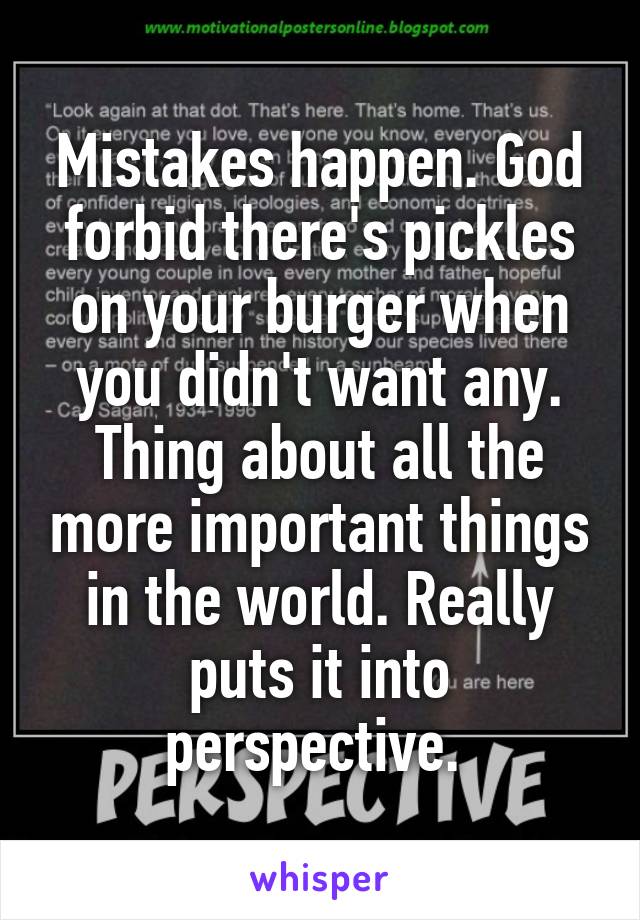 Mistakes happen. God forbid there's pickles on your burger when you didn't want any. Thing about all the more important things in the world. Really puts it into perspective. 