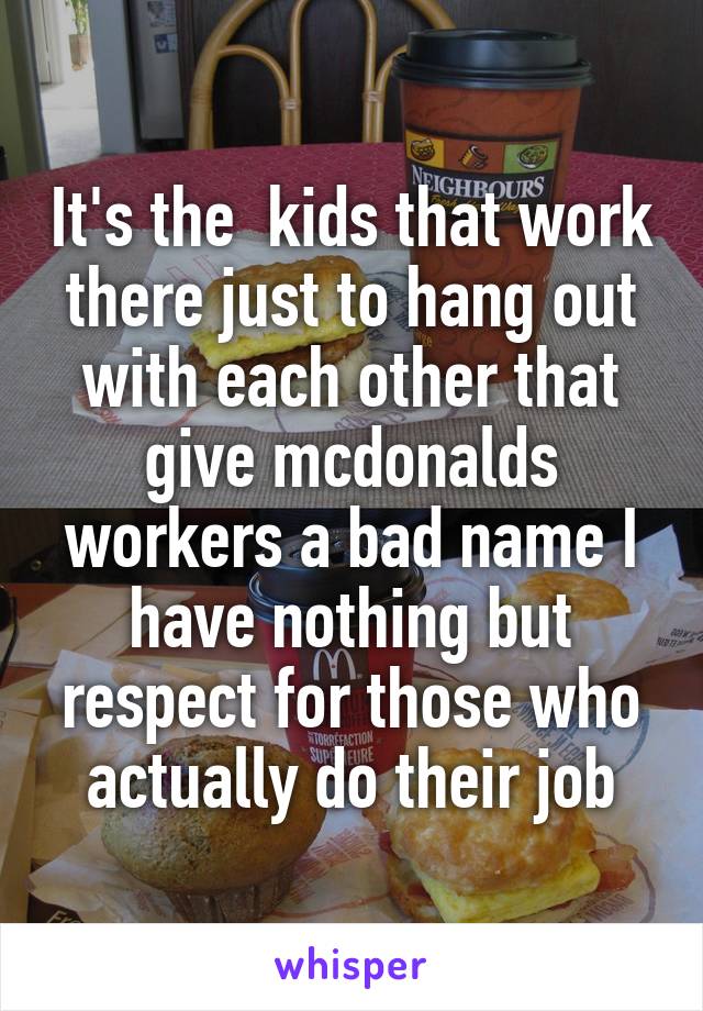 It's the  kids that work there just to hang out with each other that give mcdonalds workers a bad name I have nothing but respect for those who actually do their job