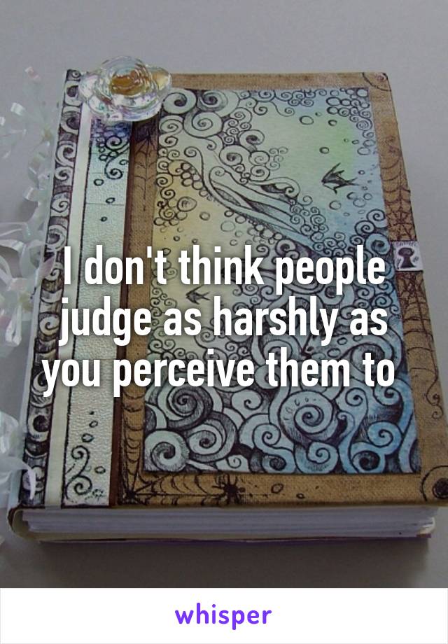 I don't think people judge as harshly as you perceive them to 