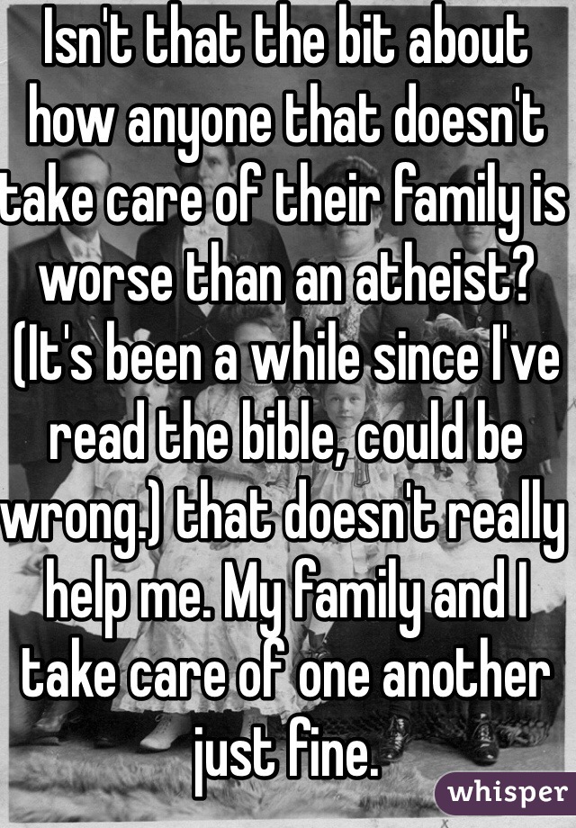 Isn't that the bit about how anyone that doesn't take care of their family is worse than an atheist? (It's been a while since I've read the bible, could be wrong.) that doesn't really help me. My family and I take care of one another just fine. 
