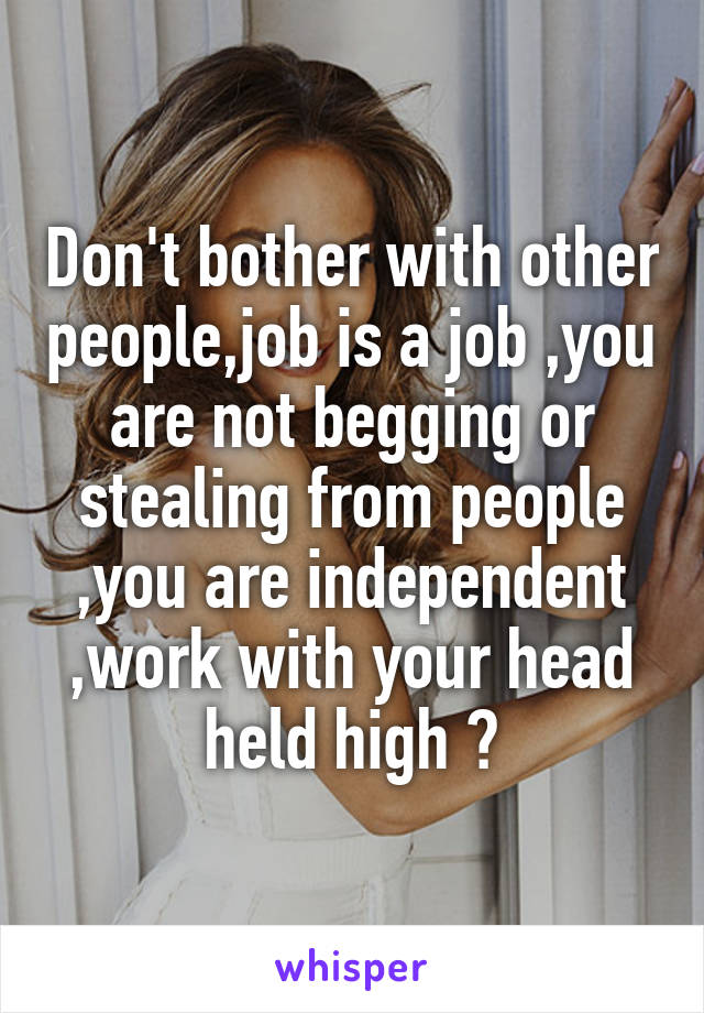 Don't bother with other people,job is a job ,you are not begging or stealing from people ,you are independent ,work with your head held high 😊
