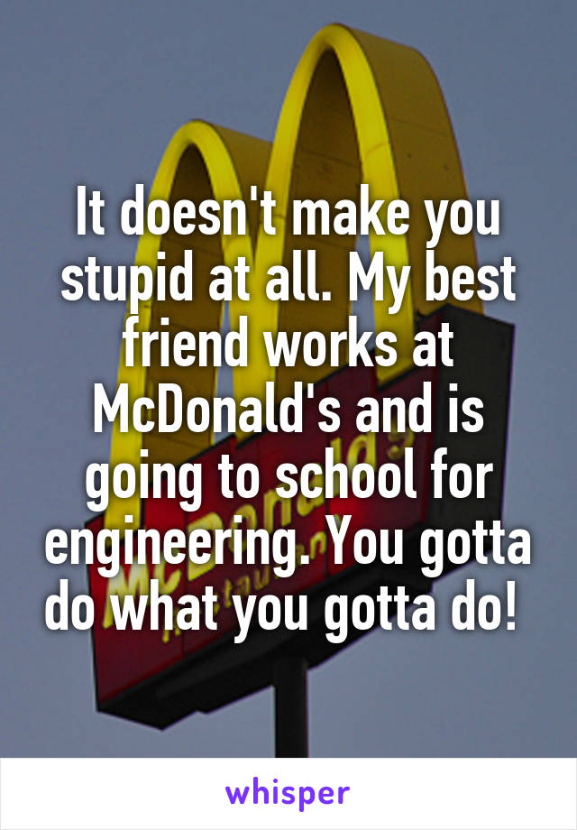 It doesn't make you stupid at all. My best friend works at McDonald's and is going to school for engineering. You gotta do what you gotta do! 