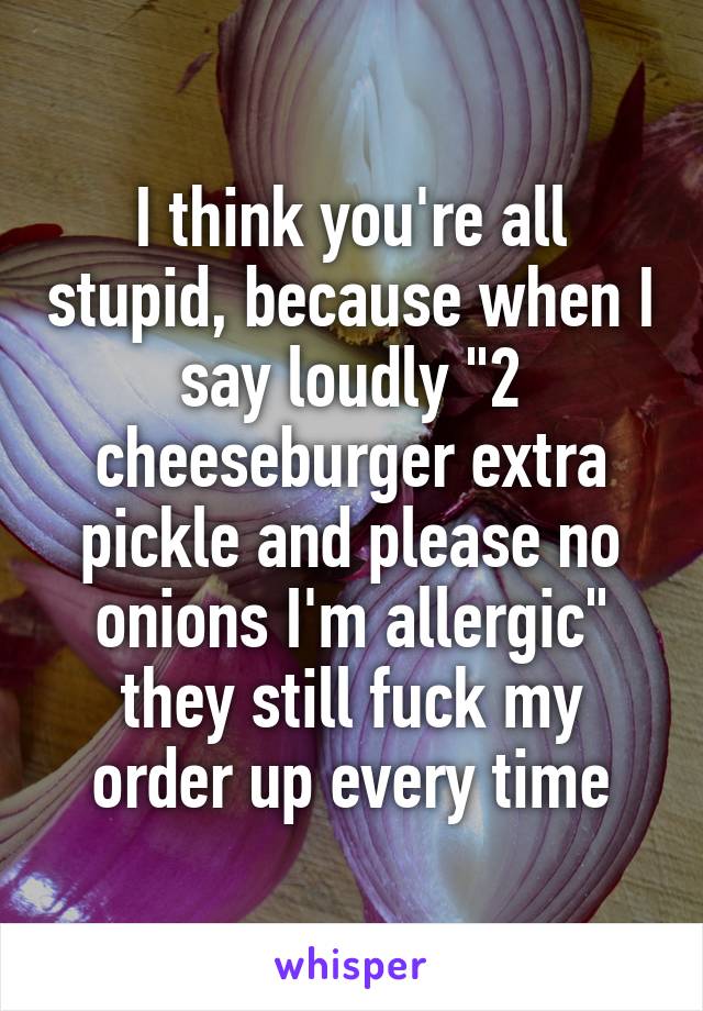 I think you're all stupid, because when I say loudly "2 cheeseburger extra pickle and please no onions I'm allergic" they still fuck my order up every time