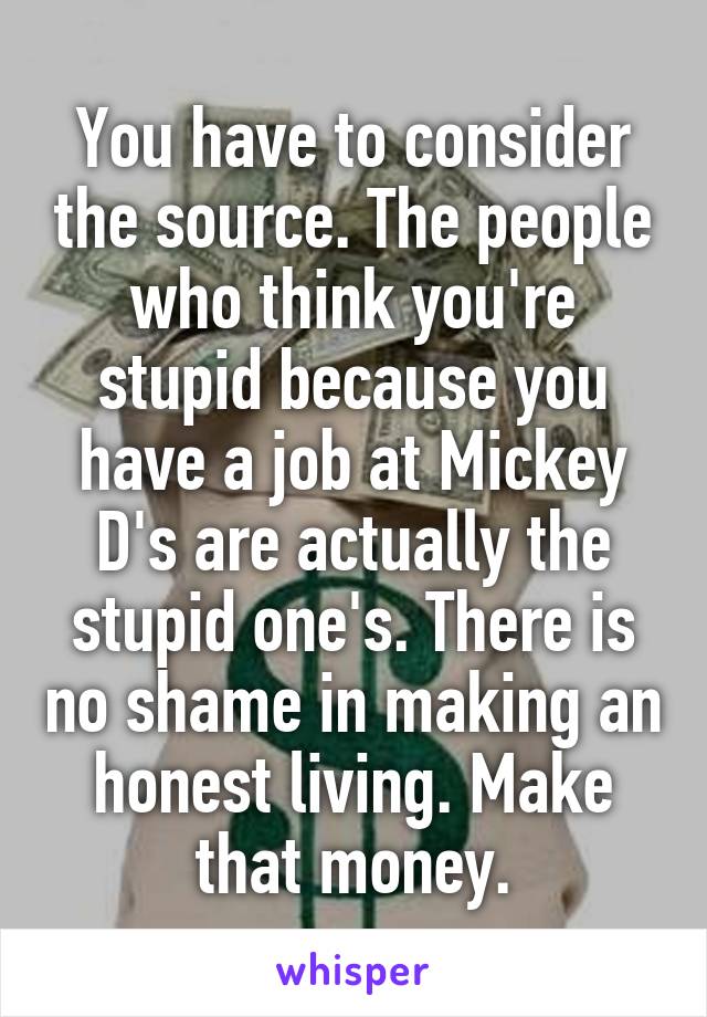 You have to consider the source. The people who think you're stupid because you have a job at Mickey D's are actually the stupid one's. There is no shame in making an honest living. Make that money.