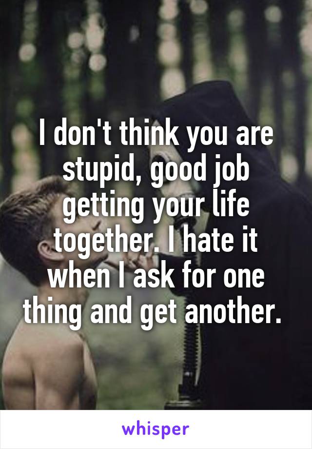 I don't think you are stupid, good job getting your life together. I hate it when I ask for one thing and get another. 